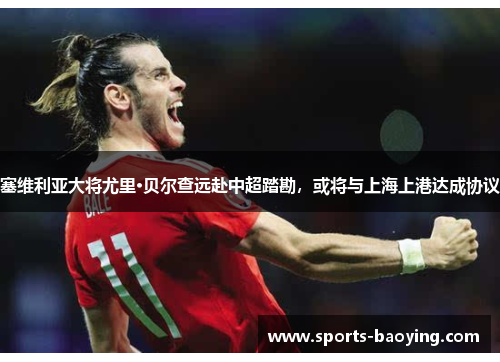 塞维利亚大将尤里·贝尔查远赴中超踏勘，或将与上海上港达成协议
