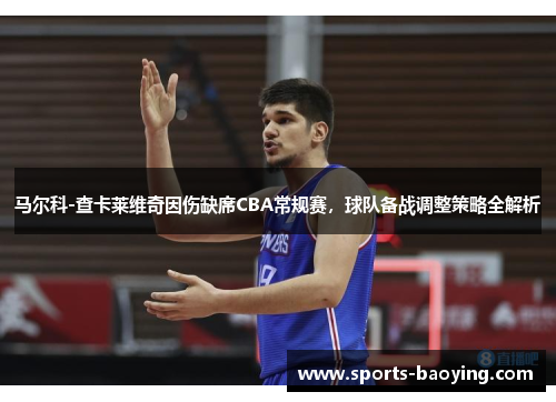马尔科-查卡莱维奇因伤缺席CBA常规赛，球队备战调整策略全解析